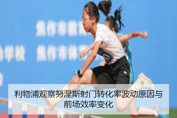 利物浦观察努涅斯射门转化率波动原因与前场效率变化
