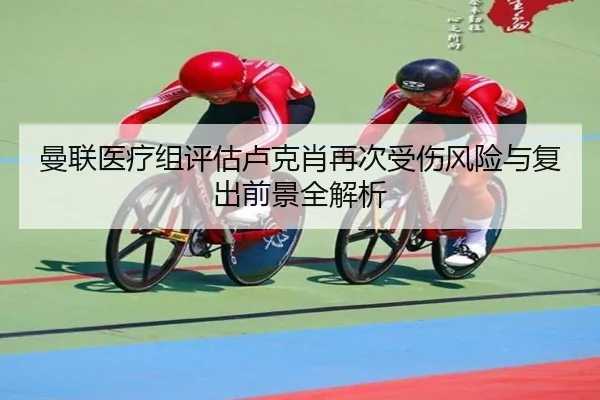 曼联医疗组评估卢克肖再次受伤风险与复出前景全解析
