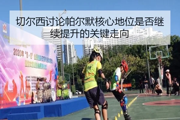 切尔西讨论帕尔默核心地位是否继续提升的关键走向