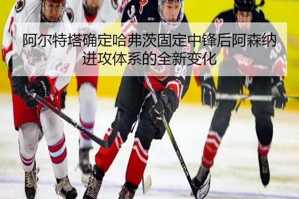 阿尔特塔确定哈弗茨固定中锋后阿森纳进攻体系的全新变化