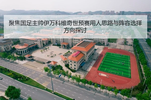 聚焦国足主帅伊万科维奇世预赛用人思路与阵容选择方向探讨