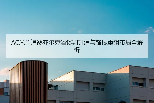 AC米兰追逐齐尔克泽谈判升温与锋线重组布局全解析