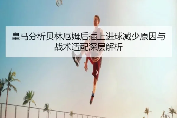 皇马分析贝林厄姆后插上进球减少原因与战术适配深层解析