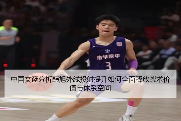中国女篮分析韩旭外线投射提升如何全面释放战术价值与体系空间