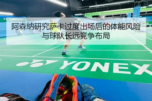 阿森纳研究萨卡过度出场后的体能风险与球队长远竞争布局
