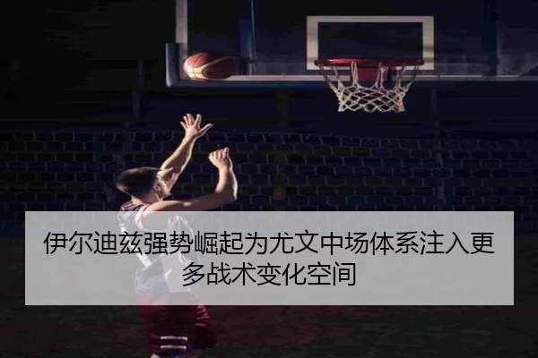 伊尔迪兹强势崛起为尤文中场体系注入更多战术变化空间