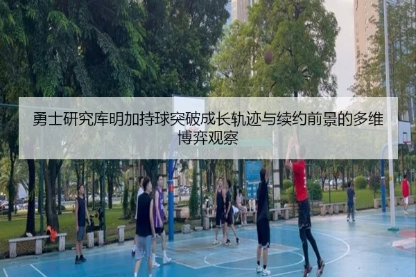 勇士研究库明加持球突破成长轨迹与续约前景的多维博弈观察